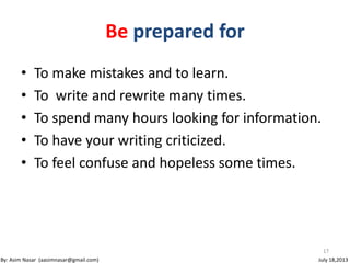 17
By: Asim Nasar (aasimnasar@gmail.com) July 18,2013
Be prepared for
• To make mistakes and to learn.
• To write and rewrite many times.
• To spend many hours looking for information.
• To have your writing criticized.
• To feel confuse and hopeless some times.
 