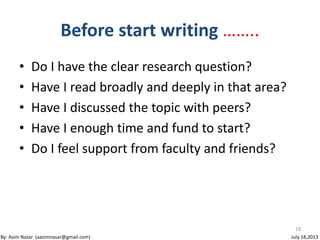 • Do I have the clear research question?
• Have I read broadly and deeply in that area?
• Have I discussed the topic with peers?
• Have I enough time and fund to start?
• Do I feel support from faculty and friends?
18
Before start writing ……..
By: Asim Nasar (aasimnasar@gmail.com) July 18,2013
 