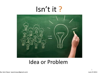 Isn’t it ?
Idea or Problem
3
By: Asim Nasar (aasimnasar@gmail.com) June 27,2013
 