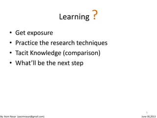 Learning ?
• Get exposure
• Practice the research techniques
• Tacit Knowledge (comparison)
• What’ll be the next step
5
By: Asim Nasar (aasimnasar@gmail.com) June 30,2013
 