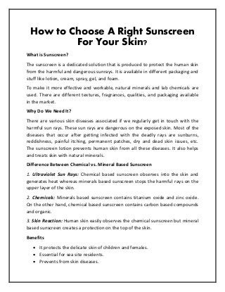 How to Choose A Right Sunscreen
For Your Skin?
What is Sunscreen?
The sunscreen is a dedicated solution that is produced to protect the human skin
from the harmful and dangerous sunrays. It is available in different packaging and
stuff like lotion, cream, spray, gel, and foam.
To make it more effective and workable, natural minerals and lab chemicals are
used. There are different textures, fragrances, qualities, and packaging available
in the market.
Why Do We Need It?
There are various skin diseases associated if we regularly get in touch with the
harmful sun rays. These sun rays are dangerous on the exposed skin. Most of the
diseases that occur after getting infected with the deadly rays are sunburns,
reddishness, painful itching, permanent patches, dry and dead skin issues, etc.
The sunscreen lotion prevents human skin from all these diseases. It also helps
and treats skin with natural minerals.
Difference Between Chemical vs. Mineral Based Sunscreen
1. Ultraviolet Sun Rays: Chemical based sunscreen observes into the skin and
generates heat whereas minerals based sunscreen stops the harmful rays on the
upper layer of the skin.
2. Chemicals: Minerals based sunscreen contains titanium oxide and zinc oxide.
On the other hand, chemical based sunscreen contains carbon based compounds
and organic.
3. Skin Reaction: Human skin easily observes the chemical sunscreen but mineral
based sunscreen creates a protection on the top of the skin.
Benefits
 It protects the delicate skin of children and females.
 Essential for sea site residents.
 Prevents from skin diseases.
 