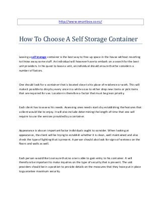 http://www.smartbox.co.nz/




How To Choose A Self Storage Container

Leasing a self storage container is the best way to free up space in the house without resorting
to throw away some stuff. An individual will however have to embark on a search for the best
unit providers. In his quest to lease a unit, an individual should ensure that he considers a
number of factors.



One should look for a container that is located close to his place of residence or work. This will
make it possible to drop by every once in a while so as to either drop new items or pick items
that are required for use. Location is therefore a factor that must be given priority.



Each client has to assess his needs. Assessing ones needs starts by establishing the features that
a client would like to enjoy. It will also include determining the length of time that one will
require to use the services provided by a container.



Appearance is also an important factor individuals ought to consider. When looking at
appearance, the client will be trying to establish whether it is clean, well maintained and also
check the type of lighting that is present. A person should also look for signs of wetness on the
floors and walls as well.



Each person would like to ensure that no one is able to gain entry to his container. It will
therefore be important to make inquiries on the type of security that is present. The unit
providers should be in a position to provide details on the measures that they have put in place
to guarantee maximum security.
 