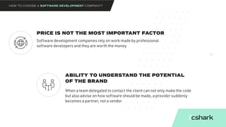 PRICE IS NOT THE MOST IMPORTANT FACTOR
ABILITY TO UNDERSTAND THE POTENTIAL
OF THE BRAND
Software development companies rely on work made by professional
software developers and they are worth the money
When a team delegated to contact the client can not only make the code
but also advise on how software should be made, a provider suddenly
becomes a partner, not a vendor
HOW TO CHOOSE A SOFTWARE DEVELOPMENT COMPANY?
 