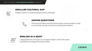 SMALLER CULTURAL GAP
ASKING QUESTIONS
ENGLISH IS A MUST
A higher chance for understanding business challenges
That way any doubts and miscommunication can be avoided or ruled
out very early, leaving no room for unintentional mistakes
Language barrier can’t exist. For example, Poland is 13th in the world
according to the English Proficiency Index
HOW TO CHOOSE A SOFTWARE DEVELOPMENT COMPANY?
 