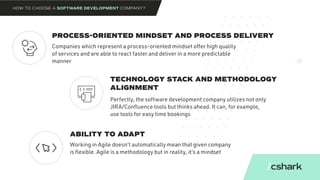PROCESS-ORIENTED MINDSET AND PROCESS DELIVERY
TECHNOLOGY STACK AND METHODOLOGY
ALIGNMENT
ABILITY TO ADAPT
Companies which represent a process-oriented mindset offer high quality
of services and are able to react faster and deliver in a more predictable
manner
Perfectly, the software development company utilizes not only
JIRA/Confluence tools but thinks ahead. It can, for example,
use tools for easy time bookings
Working in Agile doesn’t automatically mean that given company
is flexible. Agile is a methodology but in reality, it’s a mindset
HOW TO CHOOSE A SOFTWARE DEVELOPMENT COMPANY?
 