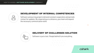 DEVELOPMENT OF INTERNAL COMPETENCIES
DELIVERY OF CHALLENGES SOLUTION
Software outsourcing projects demand constant cooperation and periodic
contact for updates. By cooperating on a distance, your team will expand
the necessary communication skills
Software is just a tool. People behind it are everything
HOW TO CHOOSE A SOFTWARE DEVELOPMENT COMPANY?
 