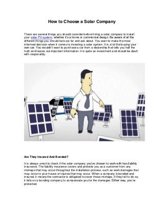 How to Choose a Solar Company
There are several things you should consider before hiring a solar company to install
your solar PV system, whether it’s a home or commercial design. Be aware of all the
different things you should look out for and ask about. You want to make the most
informed decision when it comes to investing a solar system. It is a lot like buying your
own car. You wouldn’t want to purchase a car from a dealership that tells you half the
truth and leaves out important information. It is quite an investment and should be dealt
with responsibly.
Are They Insured And Bonded?
It is always smart to check if the solar company you’ve chosen to work with has liability
insurance. The liability insurance covers and protects you as a customer from any
mishaps that may occur throughout the installation process, such as work damages that
may occur to your house or injuries that may occur. When a company is bonded and
insured, it means the contractor is obligated to cover those mishaps. If they fail to do so,
it falls on a bonding company to compensate you for the damages. Either way, you’re
protected.
 