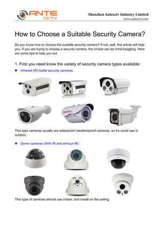 Shenzhen Antecctv Industry Limited
www.antecctv.com
How to Choose a Suitable Security Camera?
Do you know how to choose the suitable security camera? If not, well, this article will help
you. If you are trying to choose a security camera, the choice can be mind-boggling. Here
are some tips to help you out.
1. First you need know the variety of security camera types available:
 Infrared (IR) bullet security cameras.
This type cameras usually are waterproof /weatherproof cameras, so it’s could use in
outdoor.
 Dome cameras (With IR and without IR)
This type of cameras almost use indoor, and install on the ceiling.
 