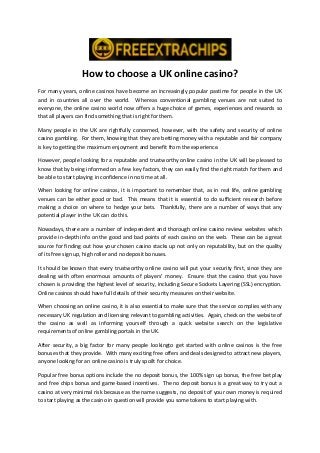 How to choose a UK online casino?
For many years, online casinos have become an increasingly popular pastime for people in the UK
and in countries all over the world. Whereas conventional gambling venues are not suited to
everyone, the online casino world now offers a huge choice of games, experiences and rewards so
that all players can find something that is right for them.
Many people in the UK are rightfully concerned, however, with the safety and security of online
casino gambling. For them, knowing that they are betting money with a reputable and fair company
is key to getting the maximum enjoyment and benefit from the experience.
However, people looking for a reputable and trustworthy online casino in the UK will be pleased to
know that by being informed on a few key factors, they can easily find the right match for them and
be able to start playing in confidence in no time at all.
When looking for online casinos, it is important to remember that, as in real life, online gambling
venues can be either good or bad. This means that it is essential to do sufficient research before
making a choice on where to hedge your bets. Thankfully, there are a number of ways that any
potential player in the UK can do this.
Nowadays, there are a number of independent and thorough online casino review websites which
provide in-depth info on the good and bad points of each casino on the web. These can be a great
source for finding out how your chosen casino stacks up not only on reputability, but on the quality
of its free sign up, high roller and no deposit bonuses.
It should be known that every trustworthy online casino will put your security first, since they are
dealing with often enormous amounts of players’ money. Ensure that the casino that you have
chosen is providing the highest level of security, including Secure Sockets Layering (SSL) encryption.
Online casinos should have full details of their security measures on their website.
When choosing an online casino, it is also essential to make sure that the service complies with any
necessary UK regulation and licensing relevant to gambling activities. Again, check on the website of
the casino as well as informing yourself through a quick website search on the legislative
requirements of online gambling portals in the UK.
After security, a big factor for many people lookingto get started with online casinos is the free
bonuses that they provide. With many exciting free offers and deals designed to attract new players,
anyone looking for an online casino is truly spoilt for choice.
Popular free bonus options include the no deposit bonus, the 100% sign up bonus, the free bet play
and free chips bonus and game-based incentives. The no deposit bonus is a great way to try out a
casino at very minimal risk because as the name suggests, no deposit of your own money is required
to start playing as the casino in question will provide you some tokens to start playing with.
 