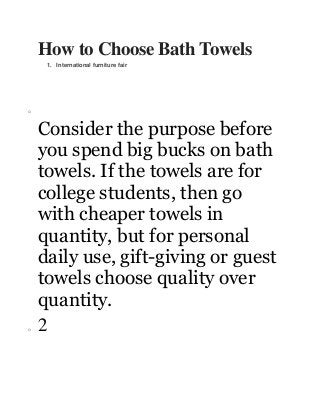 How to Choose Bath Towels
1. International furniture fair

o

o

Consider the purpose before
you spend big bucks on bath
towels. If the towels are for
college students, then go
with cheaper towels in
quantity, but for personal
daily use, gift-giving or guest
towels choose quality over
quantity.
2

 