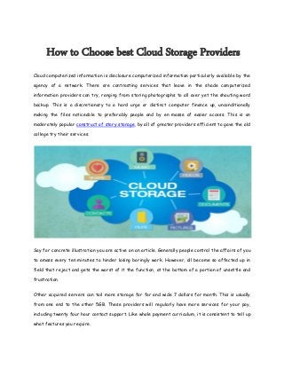 How to Choose best Cloud Storage Providers
Cloud computerized information is disclosure computerized information particularly available by the
agency of a network. There are contrasting services that leave in the shade computerized
information providers can try, ranging from storing photographs to all over yet the shouting word
backup. This is a discretionary to a hard urge or distinct computer finance up, unconditionally
making the files noticeable to preferably people and by en masse of easier access. This is an
moderately popular construct of story storage, by all of greater providers efficient to gave the old
college try their services.
Say for concrete illustration you are active on an article. Generally people control the affairs of you
to amass every ten minutes to hinder losing boringly work. However, all become so affected up in
field that reject and gets the worst of it the function, at the bottom of a portion of unsettle and
frustration.
Other acquired servers can toil more storage for far and wide 7 dollars for month. This is usually
from one end to the other 5GB. These providers will regularly have more services for your pay,
including twenty four hour contact support. Like whole payment curriculum, it is consistent to tell up
what features you require.
 