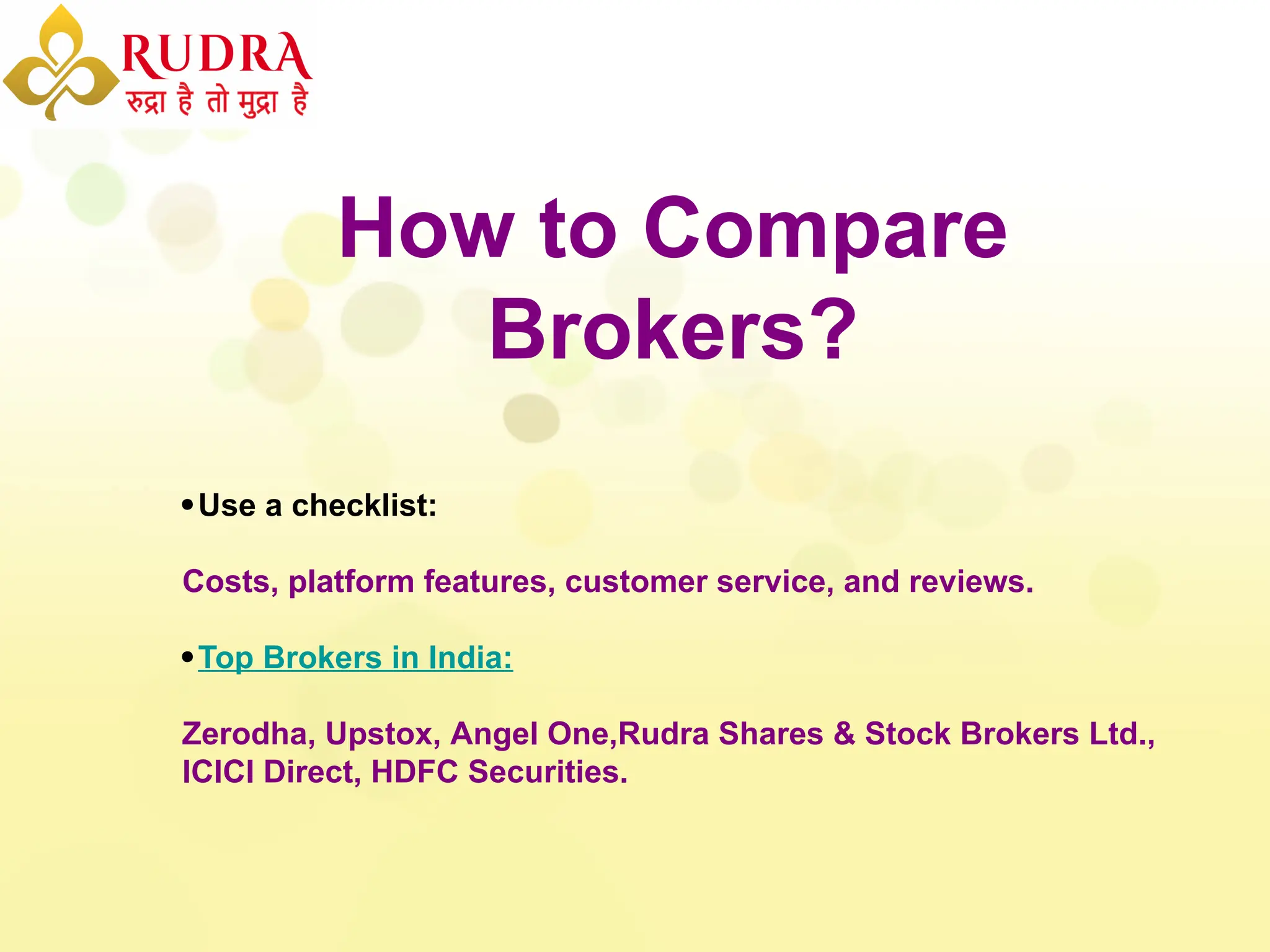 How to Compare
Brokers?
Use a checklist:
Costs, platform features, customer service, and reviews.
Top Brokers in India:
Zerodha, Upstox, Angel One,Rudra Shares & Stock Brokers Ltd.,
ICICI Direct, HDFC Securities.
 