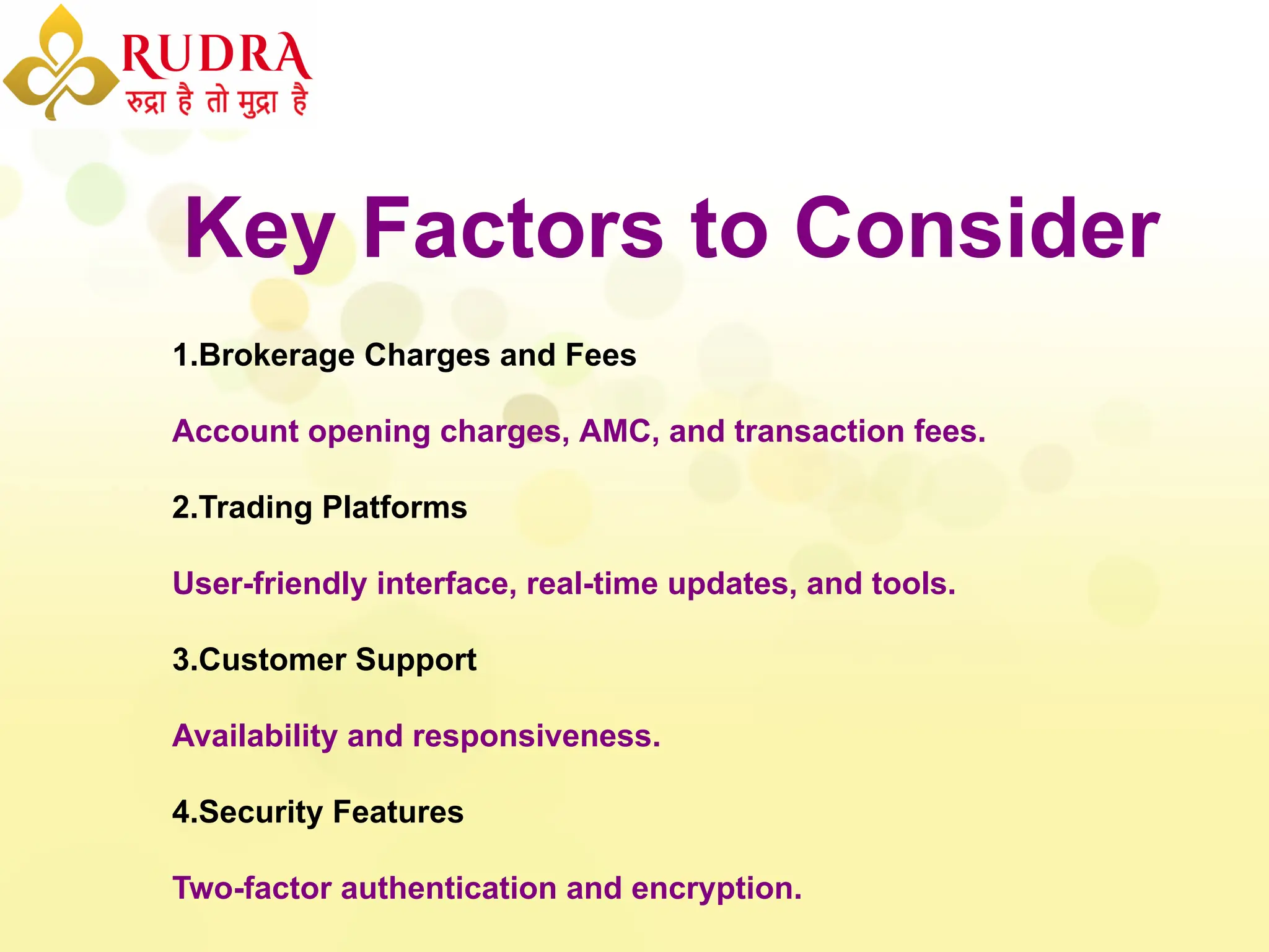 Key Factors to Consider
1.Brokerage Charges and Fees
Account opening charges, AMC, and transaction fees.
2.Trading Platforms
User-friendly interface, real-time updates, and tools.
3.Customer Support
Availability and responsiveness.
4.Security Features
Two-factor authentication and encryption.
 