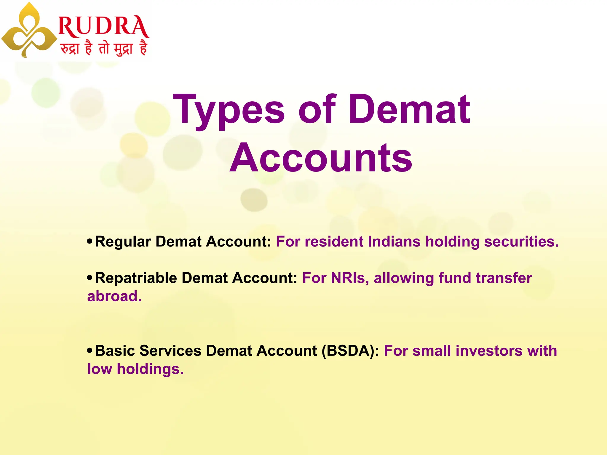 Types of Demat
Accounts
Regular Demat Account: For resident Indians holding securities.
Repatriable Demat Account: For NRIs, allowing fund transfer
abroad.
Basic Services Demat Account (BSDA): For small investors with
low holdings.
 