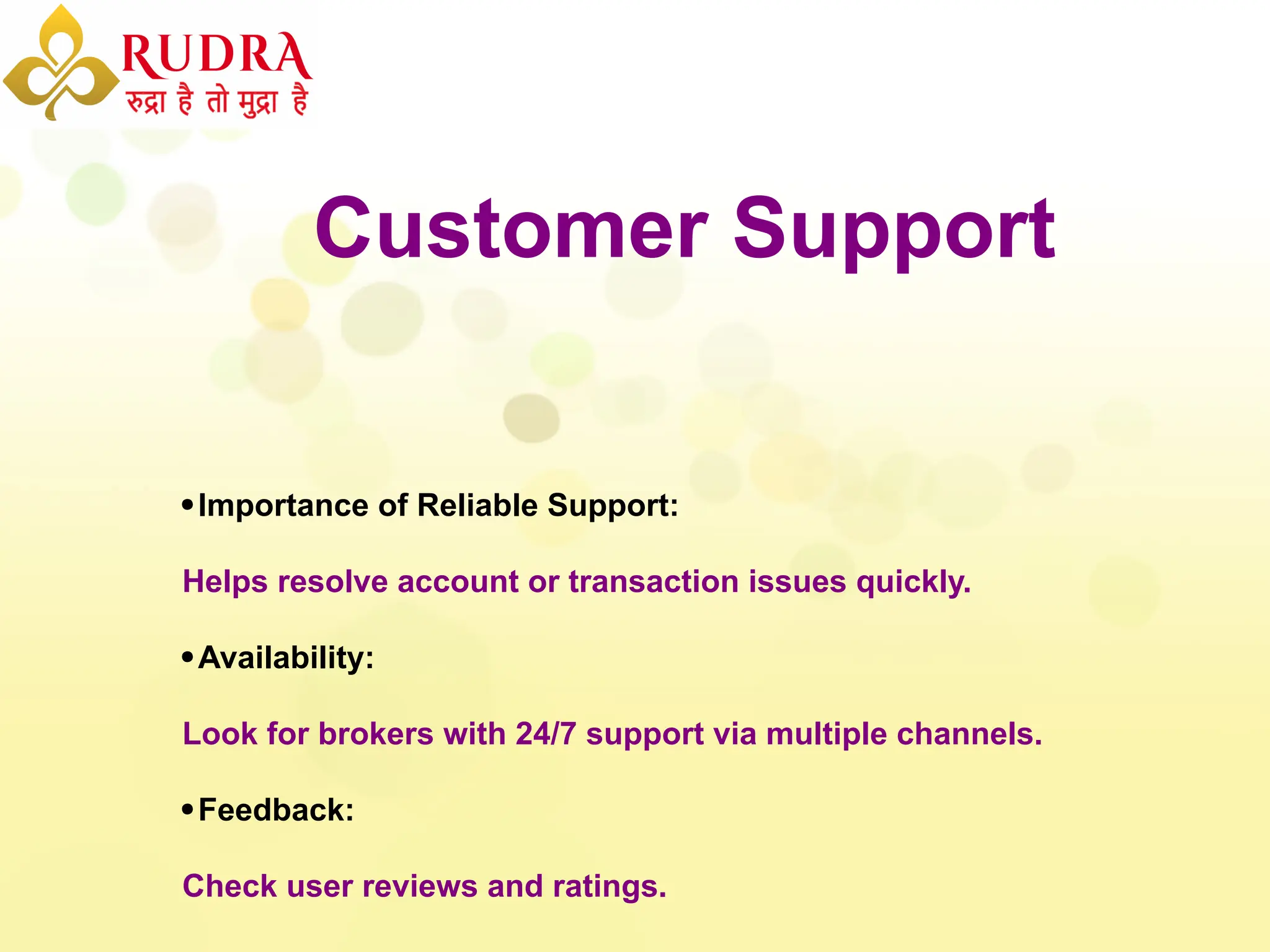 Customer Support
Importance of Reliable Support:
Helps resolve account or transaction issues quickly.
Availability:
Look for brokers with 24/7 support via multiple channels.
Feedback:
Check user reviews and ratings.
 