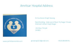 Amritsar Hospital Address
Dr.GursharanSinghNarang
Neeli Building, Sultanwind Road, Tej Nagar Chowk,
ShaheedUdhamSinghNagar
Amritsar,Punjab
143001
www.sjschildcarecentre.com gsnarang321@gmail.com +918146444741
 