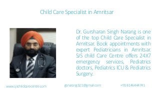 Child Care Specialist in Amritsar
Dr. Gursharan Singh Narang is one
of the top Child Care Specialist in
Amritsar. Book appointments with
expert Pediatricians in Amritsar.
SJS child Care Centre offers 24X7
emergency services, Pediatrics
doctors, Pediatrics ICU & Pediatrics
Surgery.
www.sjschildcarecentre.com gsnarang321@gmail.com +918146444741
 