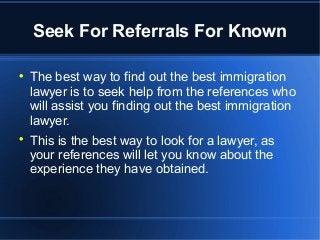 Seek For Referrals For Known

The best way to find out the best immigration
lawyer is to seek help from the references who
will assist you finding out the best immigration
lawyer.

This is the best way to look for a lawyer, as
your references will let you know about the
experience they have obtained.
 