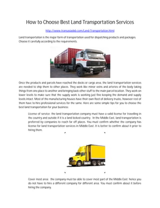 How to Choose Best Land Transportation Services
http://www.transasiadxb.com/Land-Transportation.html
Land transportation is the major form of transportation used for dispatching products and packages.
Choose it carefully according to the requirements.
Once the products and parcels have reached the docks or cargo area, the land transportation services
are needed to ship them to other places. They work like minor veins and arteries of the body taking
things from one place to another and bringing back other stuff to the main parcel location. They work on
lower levels to make sure that the supply work is working just fine keeping the demand and supply
levels intact. Most of the manufacturing houses have their own fleet of delivery trucks, however rest of
them have to hire professional services for the same. Here are some simple tips for you to choose the
best land transportation for your business:
License of service: the land transportation company must have a valid license for travelling in
the country and outside if it is a land locked country. In the Middle East, land transportation is
preferred by companies to reach far off places. You must confirm whether the company has
license for land transportation services in Middle East. It is better to confirm about it prior to
hiring them.
Cover most area: the company must be able to cover most part of the Middle East; hence you
do not have to hire a different company for different area. You must confirm about it before
hiring the company.
 