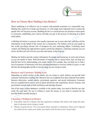 How to Choose Best Mailing Lists Broker!
Direct marketing is an effective way to connect with potential customers in a measurable way.
Mailing lists could win or break your business. It is the single most important tool to contact the
people who will increase revenue. Building the list is a crucial process any business owner needs
to overcome, establishing your criteria will help you get in the process of choosing in a much
easier phase.

A Mailing list broker is someone who usually represents one or more data lists, and they sell the
information on the behalf of the owners for a commission. The brokers serve as your guide to
this world, providing relevant lists of prospects for your marketing efforts. Evaluating email
vendors and finding the right partners require careful due diligence. Choosing someone you can
trust to do their job well will save you time and money in the long run.


Mailing list brokers provide contact information for people and businesses at work and at home
so you can market to them. With thousands of response lists to choose from, they can help you
find the best list by understanding your target market. For example, they can help you to find a
list of consumers or businesses who have purchased products or services similar to yours, or who
fall into the demographic profile or income range you are trying to reach.

Business and Consumer Mailing Lists
Depending on which section of the market you are trying to reach, brokers can provide both
consumer and business mailing lists. Business lists are compiled from data collected from public
business directories, annual reports, government agencies, and postal information. Consumer
lists are compiled from sources such as phone directories auto registration, driver's licenses, and
government records such as birth certificates and marriage licenses.
Out of the many contact databases, available in the market today, you need to find the one who
really fits your need. No you is willing to waste the money so you need to research for the
provider before actually buying it.

Choosing a Mailing List Broker
   If possible, look for a broker who has experience working with clients who target the same
    type of customer you're trying to reach.
   History of good service: You can search about customer’s testimonies. Once you've figured
    out which service meets your needs, you need to seek for the reviews of providers.
 
