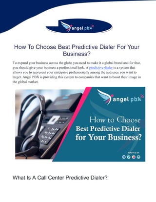 How To Choose Best Predictive Dialer For Your
Business?
To expand your business across the globe you need to make it a global brand and for that,
you should give your business a professional look. A predictive dialer is a system that
allows you to represent your enterprise professionally among the audience you want to
target. Angel PBX is providing this system to companies that want to boost their image in
the global market.
What Is A Call Center Predictive Dialer?
 