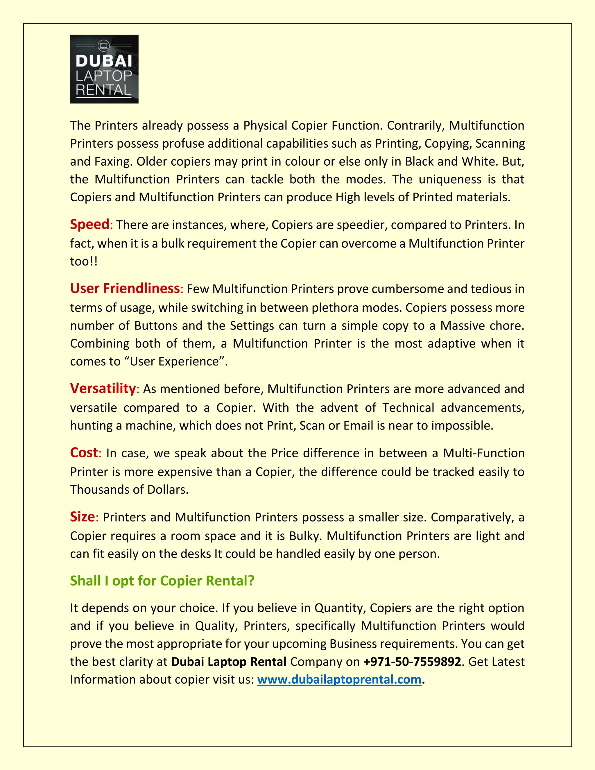 The Printers already possess a Physical Copier Function. Contrarily, Multifunction
Printers possess profuse additional capabilities such as Printing, Copying, Scanning
and Faxing. Older copiers may print in colour or else only in Black and White. But,
the Multifunction Printers can tackle both the modes. The uniqueness is that
Copiers and Multifunction Printers can produce High levels of Printed materials.
Speed: There are instances, where, Copiers are speedier, compared to Printers. In
fact, when it is a bulk requirement the Copier can overcome a Multifunction Printer
too!!
User Friendliness: Few Multifunction Printers prove cumbersome and tedious in
terms of usage, while switching in between plethora modes. Copiers possess more
number of Buttons and the Settings can turn a simple copy to a Massive chore.
Combining both of them, a Multifunction Printer is the most adaptive when it
comes to “User Experience”.
Versatility: As mentioned before, Multifunction Printers are more advanced and
versatile compared to a Copier. With the advent of Technical advancements,
hunting a machine, which does not Print, Scan or Email is near to impossible.
Cost: In case, we speak about the Price difference in between a Multi-Function
Printer is more expensive than a Copier, the difference could be tracked easily to
Thousands of Dollars.
Size: Printers and Multifunction Printers possess a smaller size. Comparatively, a
Copier requires a room space and it is Bulky. Multifunction Printers are light and
can fit easily on the desks It could be handled easily by one person.
Shall I opt for Copier Rental?
It depends on your choice. If you believe in Quantity, Copiers are the right option
and if you believe in Quality, Printers, specifically Multifunction Printers would
prove the most appropriate for your upcoming Business requirements. You can get
the best clarity at Dubai Laptop Rental Company on +971-50-7559892. Get Latest
Information about copier visit us: www.dubailaptoprental.com.
 