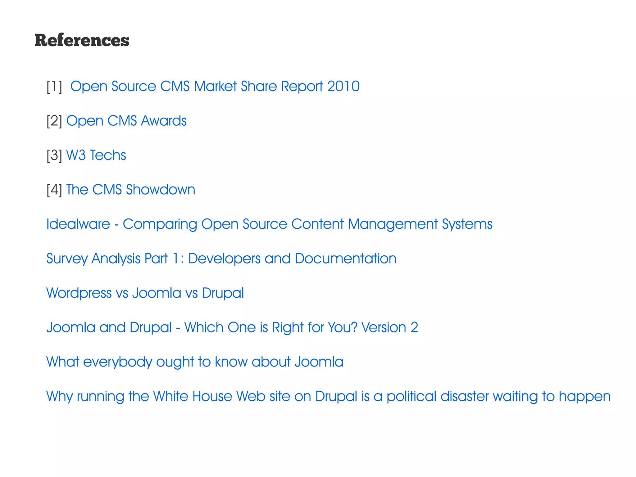 References [1] Open Source CMS Market Share Report 2010 [2] Open CMS Awards [3] W3 Techs [4] The CMS Showdown Idealware - Comparing Open Source Content Management Systems Survey Analysis Part 1: Developers and Documentation Wordpress vs Joomla vs Drupal Joomla and Drupal - Which One is Right for You? Version 2 What everybody ought to know about Joomla Why running the White House Web site on Drupal is a political disaster waiting to happen 