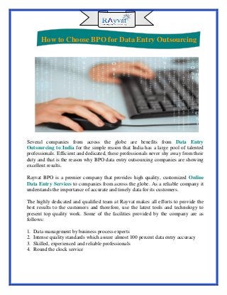 Several companies from across the globe are benefits from Data Entry
Outsourcing to India for the simple reason that India has a large pool of talented
professionals. Efficient and dedicated, these professionals never shy away from their
duty and that is the reason why BPO data entry outsourcing companies are showing
excellent results.
Rayvat BPO is a premier company that provides high quality, customized Online
Data Entry Services to companies from across the globe. As a reliable company it
understands the importance of accurate and timely data for its customers.
The highly dedicated and qualified team at Rayvat makes all efforts to provide the
best results to the customers and therefore, use the latest tools and technology to
present top quality work. Some of the facilities provided by the company are as
follows:
1. Data management by business process experts
2. Intense quality standards which assure almost 100 percent data entry accuracy
3. Skilled, experienced and reliable professionals
4. Round the clock service
How to Choose BPO for Data Entry Outsourcing
 
