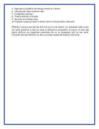 5. Operation scalability advantages based on volume
6. 100 percent client retention ratio
7. Competitive pricing
8. Timely delivery of results
9. Security of customer data
10.Constant communication with the client to keep him/her informed
With the vision to provide the best services to our clients, we undertake tasks as per
our work potential so that no work in delayed or postponed. Accuracy of data and
timely delivery are important constraints for us as companies rely on our work.
Using the data provided by us, they can make important business decisions.
 