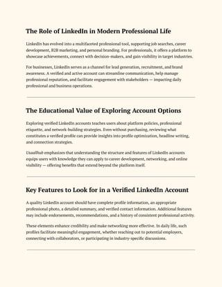 The Role of LinkedIn in Modern Professional Life
LinkedIn has evolved into a multifaceted professional tool, supporting job searches, career
development, B2B marketing, and personal branding. For professionals, it offers a platform to
showcase achievements, connect with decision-makers, and gain visibility in target industries.
For businesses, LinkedIn serves as a channel for lead generation, recruitment, and brand
awareness. A verified and active account can streamline communication, help manage
professional reputation, and facilitate engagement with stakeholders — impacting daily
professional and business operations.
The Educational Value of Exploring Account Options
Exploring verified LinkedIn accounts teaches users about platform policies, professional
etiquette, and network-building strategies. Even without purchasing, reviewing what
constitutes a verified profile can provide insights into profile optimization, headline writing,
and connection strategies.
Usaallhub emphasizes that understanding the structure and features of LinkedIn accounts
equips users with knowledge they can apply to career development, networking, and online
visibility — offering benefits that extend beyond the platform itself.
Key Features to Look for in a Verified LinkedIn Account
A quality LinkedIn account should have complete profile information, an appropriate
professional photo, a detailed summary, and verified contact information. Additional features
may include endorsements, recommendations, and a history of consistent professional activity.
These elements enhance credibility and make networking more effective. In daily life, such
profiles facilitate meaningful engagement, whether reaching out to potential employers,
connecting with collaborators, or participating in industry-specific discussions.
 