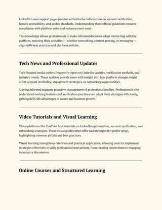 LinkedIn’s own support pages provide authoritative information on account verification,
feature accessibility, and profile standards. Understanding these official guidelines ensures
compliance with platform rules and enhances user trust.
This knowledge allows professionals to make informed decisions when interacting with the
platform, ensuring their activities — whether networking, content posting, or messaging —
align with best practices and platform policies.
Tech News and Professional Updates
Tech-focused media outlets frequently report on LinkedIn updates, verification methods, and
industry trends. These updates provide users with insight into how platform changes might
affect account credibility, engagement strategies, or networking opportunities.
Staying informed supports proactive management of professional profiles. Professionals who
understand evolving features and verification practices can adapt their strategies efficiently,
gaining daily life advantages in career and business growth.
Video Tutorials and Visual Learning
Video platforms like YouTube host tutorials on LinkedIn optimization, account verification, and
networking strategies. These visual guides often offer walkthroughs for profile setup,
highlighting common pitfalls and best practices.
Visual learning strengthens retention and practical application, allowing users to implement
strategies effectively in daily professional interactions, from creating connections to engaging
in industry discussions.
Online Courses and Structured Learning
 