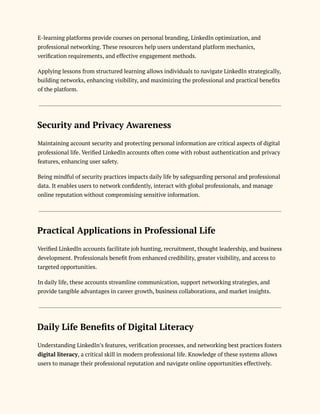 E-learning platforms provide courses on personal branding, LinkedIn optimization, and
professional networking. These resources help users understand platform mechanics,
verification requirements, and effective engagement methods.
Applying lessons from structured learning allows individuals to navigate LinkedIn strategically,
building networks, enhancing visibility, and maximizing the professional and practical benefits
of the platform.
Security and Privacy Awareness
Maintaining account security and protecting personal information are critical aspects of digital
professional life. Verified LinkedIn accounts often come with robust authentication and privacy
features, enhancing user safety.
Being mindful of security practices impacts daily life by safeguarding personal and professional
data. It enables users to network confidently, interact with global professionals, and manage
online reputation without compromising sensitive information.
Practical Applications in Professional Life
Verified LinkedIn accounts facilitate job hunting, recruitment, thought leadership, and business
development. Professionals benefit from enhanced credibility, greater visibility, and access to
targeted opportunities.
In daily life, these accounts streamline communication, support networking strategies, and
provide tangible advantages in career growth, business collaborations, and market insights.
Daily Life Benefits of Digital Literacy
Understanding LinkedIn’s features, verification processes, and networking best practices fosters
digital literacy, a critical skill in modern professional life. Knowledge of these systems allows
users to manage their professional reputation and navigate online opportunities effectively.
 