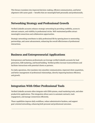 This literacy translates into improved decision-making, efficient communication, and better
alignment with career goals — benefits that are meaningful both personally and professionally.
Networking Strategy and Professional Growth
Verified LinkedIn accounts enhance strategic networking by providing credibility, access to
relevant contacts, and visibility in professional circles. Well-maintained profiles attract
meaningful connections and collaboration opportunities.
Strategic networking contributes to daily professional life by opening doors to mentorship,
partnerships, and career advancement, enhancing the overall effectiveness of professional
interactions.
Business and Entrepreneurial Applications
Entrepreneurs and business professionals can leverage verified LinkedIn accounts for lead
generation, B2B marketing, and brand building. Verified profiles increase trustworthiness and
facilitate interactions with potential clients or partners.
For daily operations, this translates into smoother communication, improved client acquisition,
and better management of professional relationships, directly impacting business efficiency
and growth.
Integration With Other Professional Tools
Verified LinkedIn accounts often integrate with CRM systems, email marketing tools, and other
productivity applications. This integration allows users to automate outreach, track
engagement, and manage connections efficiently.
These capabilities improve daily workflows, reduce administrative burdens, and support
goal-oriented networking, enhancing both personal and professional outcomes.
 