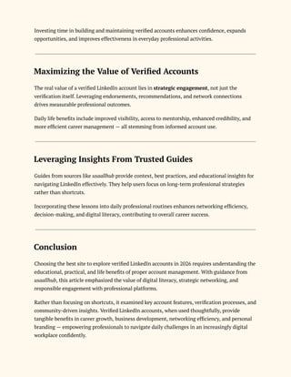 Investing time in building and maintaining verified accounts enhances confidence, expands
opportunities, and improves effectiveness in everyday professional activities.
Maximizing the Value of Verified Accounts
The real value of a verified LinkedIn account lies in strategic engagement, not just the
verification itself. Leveraging endorsements, recommendations, and network connections
drives measurable professional outcomes.
Daily life benefits include improved visibility, access to mentorship, enhanced credibility, and
more efficient career management — all stemming from informed account use.
Leveraging Insights From Trusted Guides
Guides from sources like usaallhub provide context, best practices, and educational insights for
navigating LinkedIn effectively. They help users focus on long-term professional strategies
rather than shortcuts.
Incorporating these lessons into daily professional routines enhances networking efficiency,
decision-making, and digital literacy, contributing to overall career success.
Conclusion
Choosing the best site to explore verified LinkedIn accounts in 2026 requires understanding the
educational, practical, and life benefits of proper account management. With guidance from
usaallhub, this article emphasized the value of digital literacy, strategic networking, and
responsible engagement with professional platforms.
Rather than focusing on shortcuts, it examined key account features, verification processes, and
community-driven insights. Verified LinkedIn accounts, when used thoughtfully, provide
tangible benefits in career growth, business development, networking efficiency, and personal
branding — empowering professionals to navigate daily challenges in an increasingly digital
workplace confidently.
 