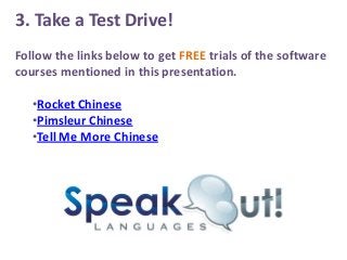 3. Take a Test Drive!
Follow the links below to get FREE trials of the software
courses mentioned in this presentation.
•Rocket Chinese
•Pimsleur Chinese
•Tell Me More Chinese

 