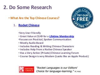 2. Do Some Research
• What Are the Top Chinese Courses?

1. Rocket Chinese
•Very User Friendly
• Great Value at $149 for a Lifetime Membership
•Focuses on Practical, Spoken Communication
• Mostly Audio-Based
• Includes Reading & Writing Chinese Characters
• Includes Help From a Native Chinese Speaker
• Has a Very Active (Private) Chinese Learning Forum
• Course Design is very Modern (Looks like an Apple Product)

 