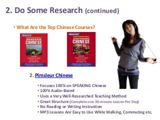 2. Do Some Research (continued)
• What Are the Top Chinese Courses?

2. Pimsleur Chinese
• Focuses 100% on SPEAKING Chinese
• 100% Audio-Based
• Uses a Very Well-Researched Teaching Method
• Great Structure (Complete one 30-minute Lesson Per Day)
• No Reading or Writing Instruction
• MP3 Lessons Are Easy to Use While Walking, Commuting etc.

 