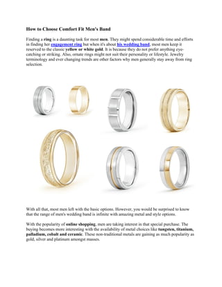 How to Choose Comfort Fit Men's Band 
Finding a ring is a daunting task for most men. They might spend considerable time and efforts 
in finding her engagement ring but when it's about his wedding band, most men keep it 
reserved to the classic yellow or white gold. It is because they do not prefer anything eye-catching 
or striking. Also, ornate rings might not suit their personality or lifestyle. Jewelry 
terminology and ever changing trends are other factors why men generally stay away from ring 
selection. 
With all that, most men left with the basic options. However, you would be surprised to know 
that the range of men's wedding band is infinite with amazing metal and style options. 
With the popularity of online shopping, men are taking interest in that special purchase. The 
buying becomes more interesting with the availability of metal choices like tungsten, titanium, 
palladium, cobalt and ceramic. These non-traditional metals are gaining as much popularity as 
gold, silver and platinum amongst masses. 
 