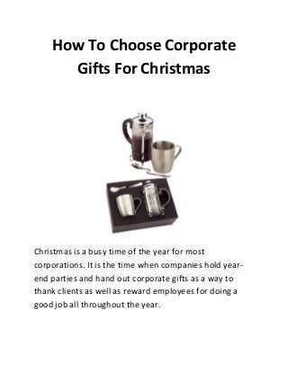 How To Choose Corporate
Gifts For Christmas

Christmas is a busy time of the year for most
corporations. It is the time when companies hold yearend parties and hand out corporate gifts as a way to
thank clients as well as reward employees for doing a
good job all throughout the year.

 