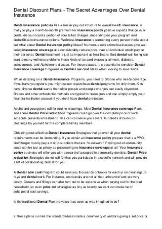 Dental Discount Plans - The Secret Advantages Over Dental
Insurance
Dental insurance policies has a similar pay out structure to overall health insurance, in
that you pay a month-to-month premium for insurance policy positive aspects that go over
dental discount card a portion of your billed charges, depending on your program and
deductible//coinsurance options. Wellness insurance is something every person thinks about
but what about Dental Insurance policy Ideas? Numerous entire-time businesses give well
being insurance coverage at a considerably reduce price than an individual would pay on
their personal. Dental treatment is just as important as healthcare. Bad dental well being can
lead to many wellness problems these kinds of as cardiovascular ailment, diabetes,
osteoporosis, and Alzheimer's disease. For these causes, it is essential to consider Dental
Insurance coverage Programs or Dental Low cost Ideas when looking to save funds.
When deciding on a Dental Insurance Programs, you need to choose who needs coverage.
If you have youngsters, you might select to purchase dental programs for only them. Kids
have diverse dental wants than older people and people charges can easily skyrocket.
Braces and other orthodontic methods are typical for teenagers and can simply empty your
financial institution account if you don't have dental protection.
Adults and youngsters call for routine cleanings. Most Dental Insurance coverage Plans
and some Dental Price reduction Programs could go over the complete price of such
schedule preventive treatment. This can conserve you several hundreds of bucks on
cleanings by yourself for the complete family members.
Obtaining cost-effective Dental Insurance Strategies that go over all your dental
requirements can be demanding. If you obtain an insurance policy prepare that is a PPO,
don't forget to only pay a visit to suppliers that are "in-network." Paying out-of-community
costs can be just as pricey as possessing no insurance coverage at all. Your insurance
policy business will offer you with a record of accepted in-community dentists. Dental Price
reduction Strategies do not call for that you participate in a specific network and will provide
a list of collaborating dentist for you.
A Dental Low cost Program could save you thousands of bucks for each yr on cleanings, xrays and dental work. For instance, root canals are not all that unheard of and are very
costly. Crowns and fillings can also turn out to be expensive when paying out for the total
household, so even price cut strategies as tiny as twenty per cent can make be of
substantial cost savings.
Is the traditional Dental Plan the value it as soon as was imagined to be?

2.These plans run like the standard ideas inside a community of vendors giving a set price or

 