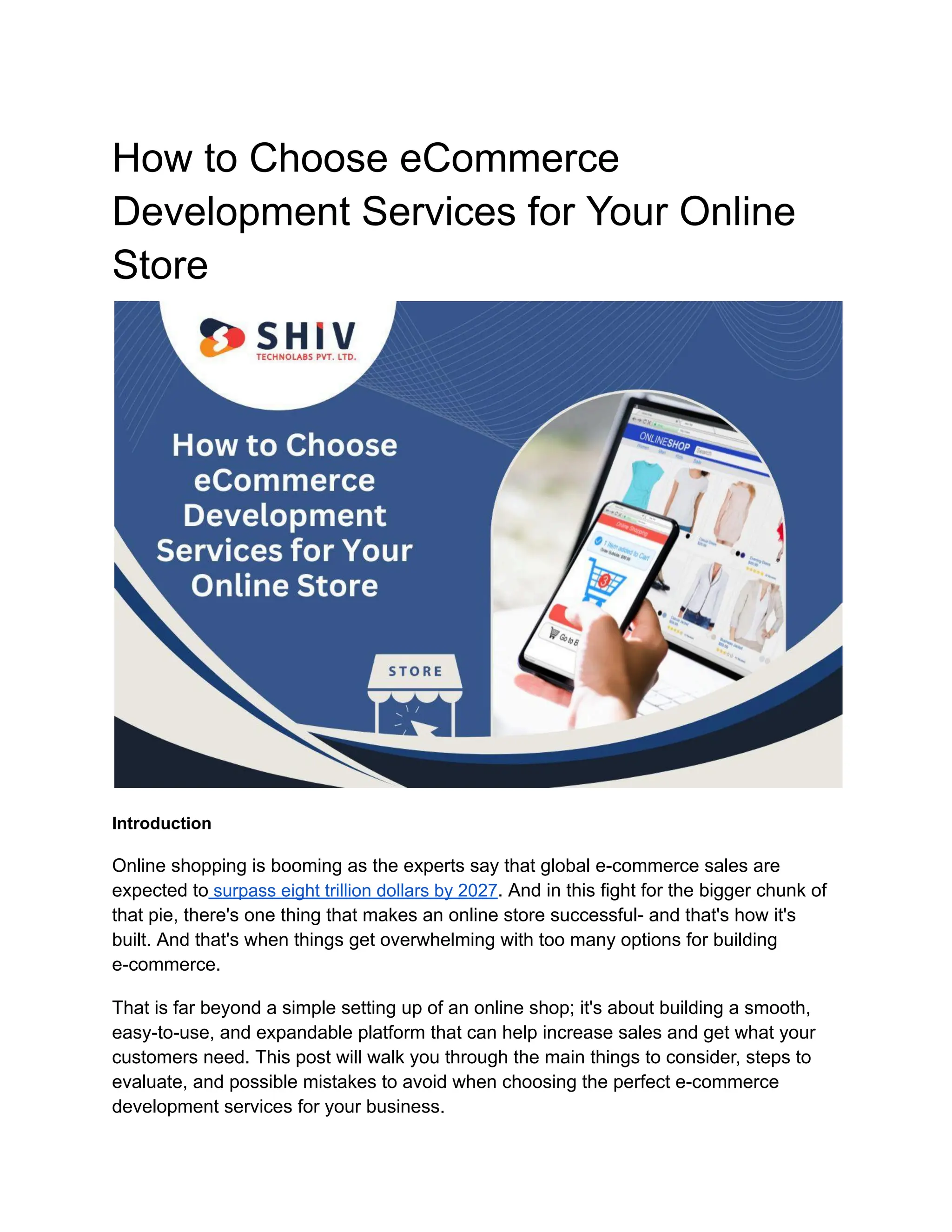 How to Choose eCommerce
Development Services for Your Online
Store
Introduction
Online shopping is booming as the experts say that global e-commerce sales are
expected to surpass eight trillion dollars by 2027. And in this fight for the bigger chunk of
that pie, there's one thing that makes an online store successful- and that's how it's
built. And that's when things get overwhelming with too many options for building
e-commerce.
That is far beyond a simple setting up of an online shop; it's about building a smooth,
easy-to-use, and expandable platform that can help increase sales and get what your
customers need. This post will walk you through the main things to consider, steps to
evaluate, and possible mistakes to avoid when choosing the perfect e-commerce
development services for your business.
 