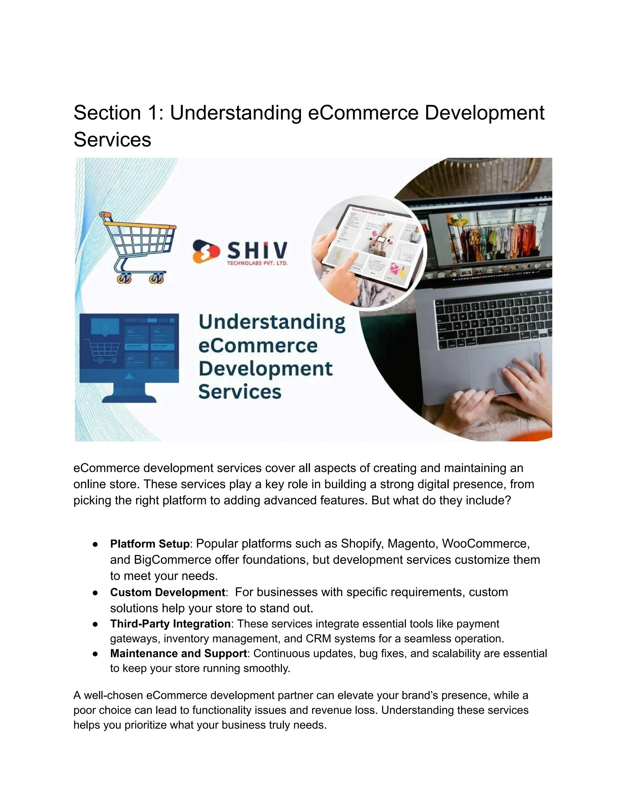 Section 1: Understanding eCommerce Development
Services
eCommerce development services cover all aspects of creating and maintaining an
online store. These services play a key role in building a strong digital presence, from
picking the right platform to adding advanced features. But what do they include?
● Platform Setup: Popular platforms such as Shopify, Magento, WooCommerce,
and BigCommerce offer foundations, but development services customize them
to meet your needs.
● Custom Development: For businesses with specific requirements, custom
solutions help your store to stand out.
● Third-Party Integration: These services integrate essential tools like payment
gateways, inventory management, and CRM systems for a seamless operation.
● Maintenance and Support: Continuous updates, bug fixes, and scalability are essential
to keep your store running smoothly.
A well-chosen eCommerce development partner can elevate your brand’s presence, while a
poor choice can lead to functionality issues and revenue loss. Understanding these services
helps you prioritize what your business truly needs.
 