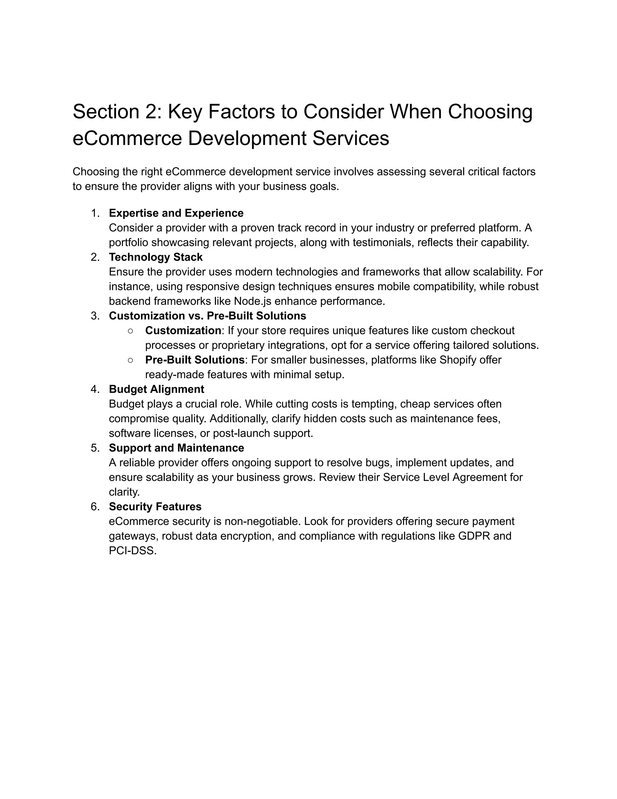 Section 2: Key Factors to Consider When Choosing
eCommerce Development Services
Choosing the right eCommerce development service involves assessing several critical factors
to ensure the provider aligns with your business goals.
1. Expertise and Experience
Consider a provider with a proven track record in your industry or preferred platform. A
portfolio showcasing relevant projects, along with testimonials, reflects their capability.
2. Technology Stack
Ensure the provider uses modern technologies and frameworks that allow scalability. For
instance, using responsive design techniques ensures mobile compatibility, while robust
backend frameworks like Node.js enhance performance.
3. Customization vs. Pre-Built Solutions
○ Customization: If your store requires unique features like custom checkout
processes or proprietary integrations, opt for a service offering tailored solutions.
○ Pre-Built Solutions: For smaller businesses, platforms like Shopify offer
ready-made features with minimal setup.
4. Budget Alignment
Budget plays a crucial role. While cutting costs is tempting, cheap services often
compromise quality. Additionally, clarify hidden costs such as maintenance fees,
software licenses, or post-launch support.
5. Support and Maintenance
A reliable provider offers ongoing support to resolve bugs, implement updates, and
ensure scalability as your business grows. Review their Service Level Agreement for
clarity.
6. Security Features
eCommerce security is non-negotiable. Look for providers offering secure payment
gateways, robust data encryption, and compliance with regulations like GDPR and
PCI-DSS.
 