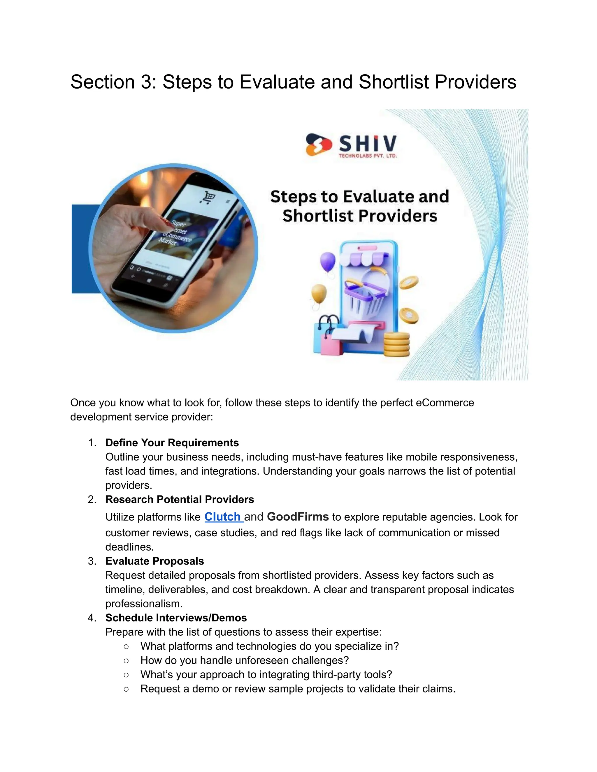 Section 3: Steps to Evaluate and Shortlist Providers
Once you know what to look for, follow these steps to identify the perfect eCommerce
development service provider:
1. Define Your Requirements
Outline your business needs, including must-have features like mobile responsiveness,
fast load times, and integrations. Understanding your goals narrows the list of potential
providers.
2. Research Potential Providers
Utilize platforms like Clutch and GoodFirms to explore reputable agencies. Look for
customer reviews, case studies, and red flags like lack of communication or missed
deadlines.
3. Evaluate Proposals
Request detailed proposals from shortlisted providers. Assess key factors such as
timeline, deliverables, and cost breakdown. A clear and transparent proposal indicates
professionalism.
4. Schedule Interviews/Demos
Prepare with the list of questions to assess their expertise:
○ What platforms and technologies do you specialize in?
○ How do you handle unforeseen challenges?
○ What’s your approach to integrating third-party tools?
○ Request a demo or review sample projects to validate their claims.
 