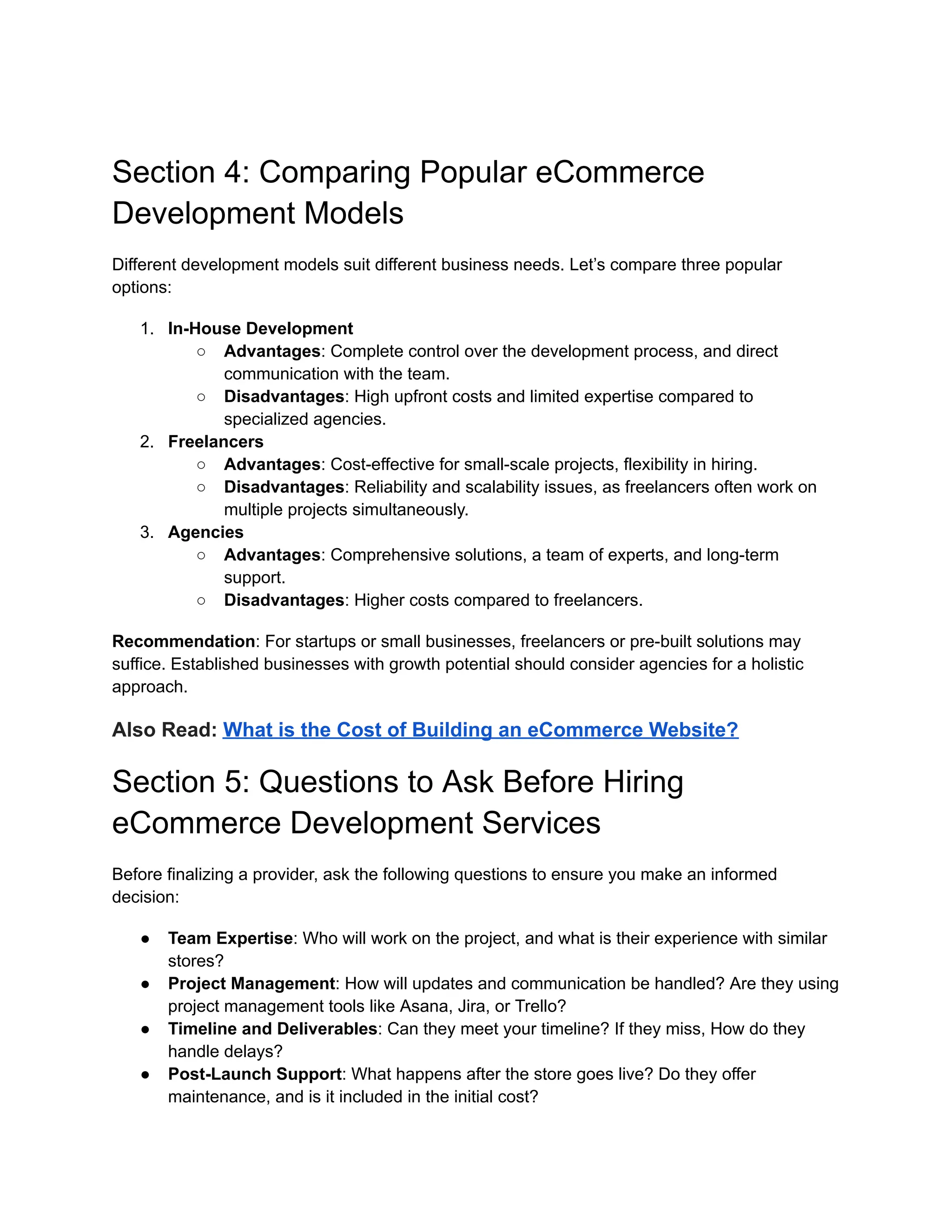 Section 4: Comparing Popular eCommerce
Development Models
Different development models suit different business needs. Let’s compare three popular
options:
1. In-House Development
○ Advantages: Complete control over the development process, and direct
communication with the team.
○ Disadvantages: High upfront costs and limited expertise compared to
specialized agencies.
2. Freelancers
○ Advantages: Cost-effective for small-scale projects, flexibility in hiring.
○ Disadvantages: Reliability and scalability issues, as freelancers often work on
multiple projects simultaneously.
3. Agencies
○ Advantages: Comprehensive solutions, a team of experts, and long-term
support.
○ Disadvantages: Higher costs compared to freelancers.
Recommendation: For startups or small businesses, freelancers or pre-built solutions may
suffice. Established businesses with growth potential should consider agencies for a holistic
approach.
Also Read: What is the Cost of Building an eCommerce Website?
Section 5: Questions to Ask Before Hiring
eCommerce Development Services
Before finalizing a provider, ask the following questions to ensure you make an informed
decision:
● Team Expertise: Who will work on the project, and what is their experience with similar
stores?
● Project Management: How will updates and communication be handled? Are they using
project management tools like Asana, Jira, or Trello?
● Timeline and Deliverables: Can they meet your timeline? If they miss, How do they
handle delays?
● Post-Launch Support: What happens after the store goes live? Do they offer
maintenance, and is it included in the initial cost?
 