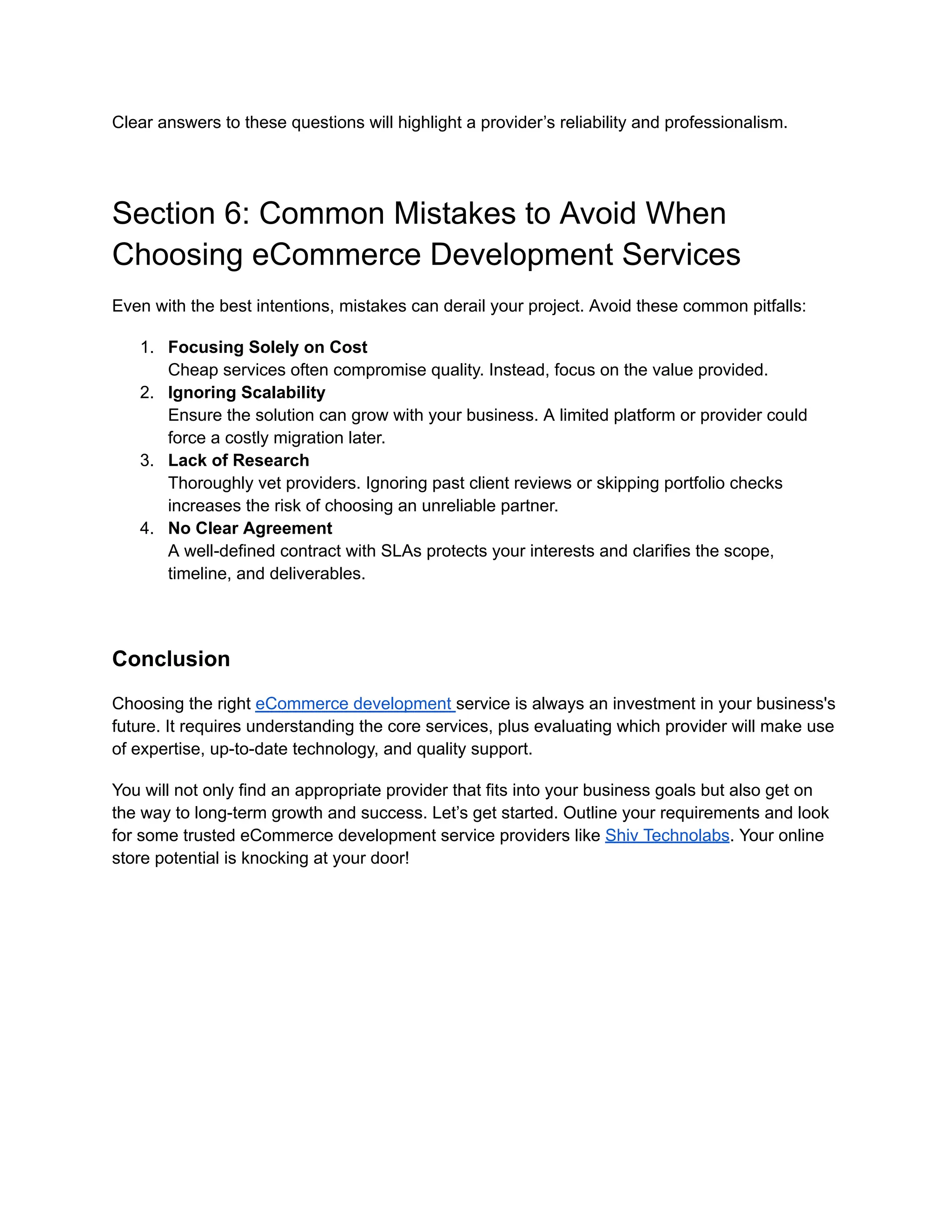 Clear answers to these questions will highlight a provider’s reliability and professionalism.
Section 6: Common Mistakes to Avoid When
Choosing eCommerce Development Services
Even with the best intentions, mistakes can derail your project. Avoid these common pitfalls:
1. Focusing Solely on Cost
Cheap services often compromise quality. Instead, focus on the value provided.
2. Ignoring Scalability
Ensure the solution can grow with your business. A limited platform or provider could
force a costly migration later.
3. Lack of Research
Thoroughly vet providers. Ignoring past client reviews or skipping portfolio checks
increases the risk of choosing an unreliable partner.
4. No Clear Agreement
A well-defined contract with SLAs protects your interests and clarifies the scope,
timeline, and deliverables.
Conclusion
Choosing the right eCommerce development service is always an investment in your business's
future. It requires understanding the core services, plus evaluating which provider will make use
of expertise, up-to-date technology, and quality support.
You will not only find an appropriate provider that fits into your business goals but also get on
the way to long-term growth and success. Let’s get started. Outline your requirements and look
for some trusted eCommerce development service providers like Shiv Technolabs. Your online
store potential is knocking at your door!
 