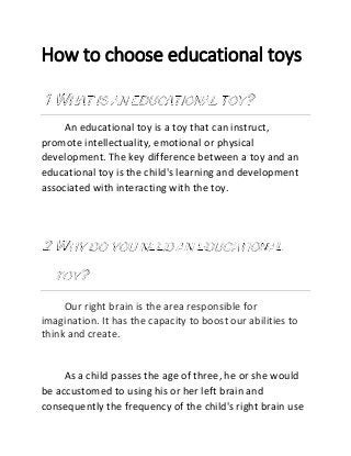 How to choose educational toys
An educational toy is a toy that can instruct,
promote intellectuality, emotional or physical
development. The key difference between a toy and an
educational toy is the child's learning and development
associated with interacting with the toy.
Our right brain is the area responsible for
imagination. It has the capacity to boost our abilities to
think and create.
As a child passes the age of three, he or she would
be accustomed to using his or her left brain and
consequently the frequency of the child's right brain use
 
