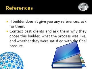  If builder doesn’t give you any references, ask
for them.
 Contact past clients and ask them why they
chose this builder, what the process was like,
and whether they were satisfied with the final
product.
 