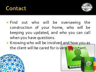  Find out who will be overseeing the
construction of your home, who will be
keeping you updated, and who you can call
when you have questions.
 Knowing who will be involved and how you as
the client will be cared for is very important.
 