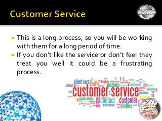  This is a long process, so you will be working
with them for a long period of time.
 If you don’t like the service or don’t feel they
treat you well it could be a frustrating
process.
 